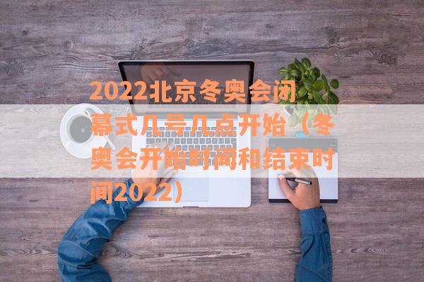 2022北京冬奥会闭幕式几号几点开始（冬奥会开始时间和结束时间2022）