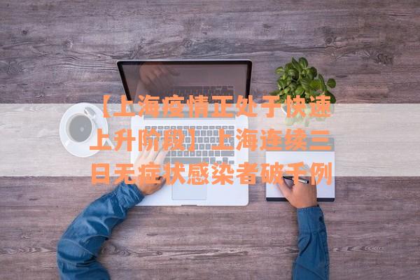 【上海疫情正处于快速上升阶段】上海连续三日无症状感染者破千例