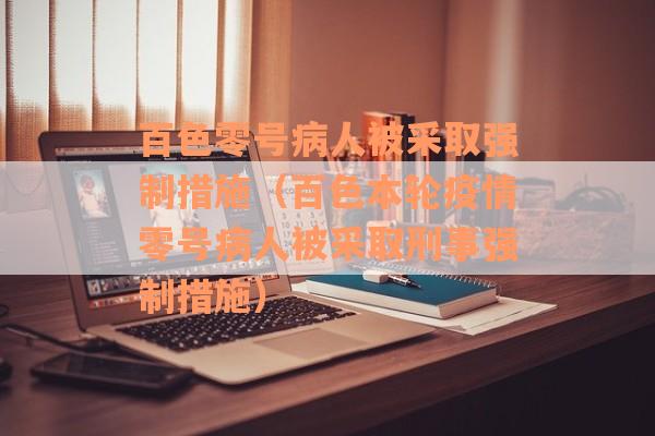 百色零号病人被采取强制措施（百色本轮疫情零号病人被采取刑事强制措施）