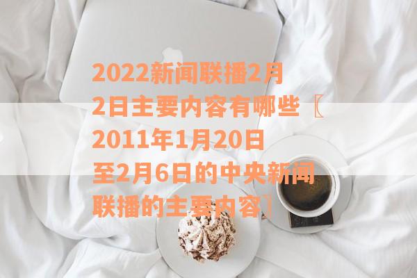 2022新闻联播2月2日主要内容有哪些〖2011年1月20日至2月6日的中央新闻联播的主要内容〗