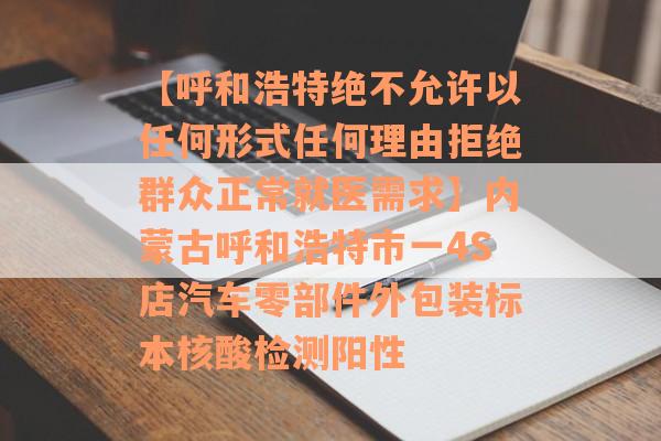 【呼和浩特绝不允许以任何形式任何理由拒绝群众正常就医需求】内蒙古呼和浩特市一4S店汽车零部件外包装标本核酸检测阳性