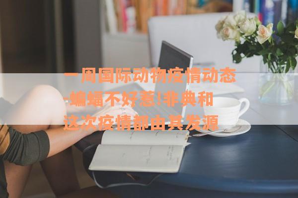 一周国际动物疫情动态-蝙蝠不好惹!非典和这次疫情都由其发源
