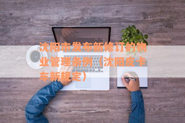 沈阳市发布新修订的物业管理条例（沈阳皮卡车新规定）