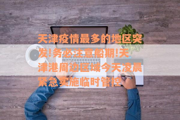 天津疫情最多的地区突发!务必注意船期!天津港周边区域今天凌晨紧急实施临时管控