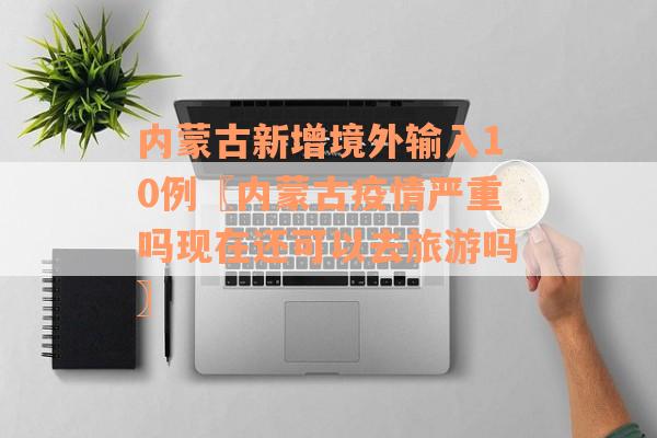 内蒙古新增境外输入10例〖内蒙古疫情严重吗现在还可以去旅游吗〗
