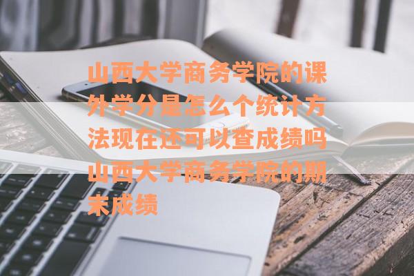 山西大学商务学院的课外学分是怎么个统计方法现在还可以查成绩吗山西大学商务学院的期末成绩