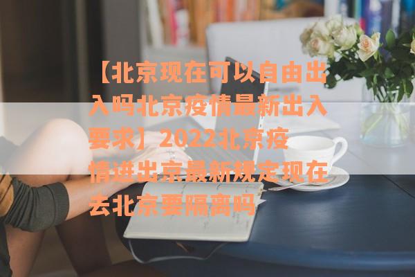 【北京现在可以自由出入吗北京疫情最新出入要求】2022北京疫情进出京最新规定现在去北京要隔离吗
