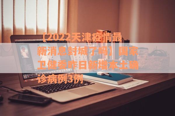 【2022天津疫情最新消息封城了吗】国家卫健委昨日新增本土确诊病例3例