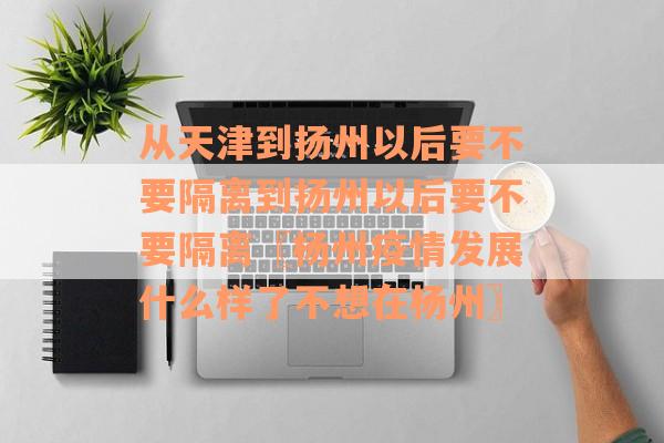 从天津到扬州以后要不要隔离到扬州以后要不要隔离〖杨州疫情发展什么样了不想在杨州〗