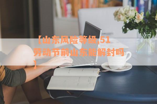 【山东风险等级,51劳动节前山东能解封吗】