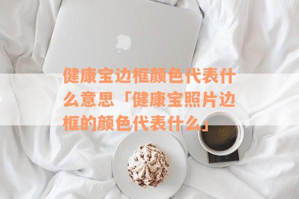 健康宝边框颜色代表什么意思「健康宝照片边框的颜色代表什么」