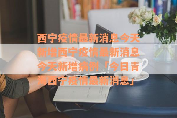 西宁疫情最新消息今天新增西宁疫情最新消息今天新增病例「今日青海西宁疫情最新消息」
