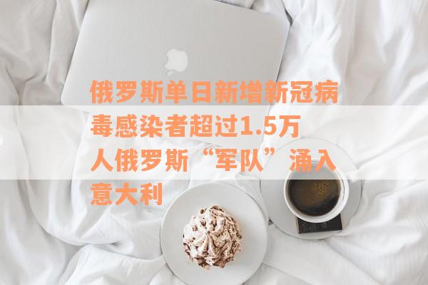 俄罗斯单日新增新冠病毒感染者超过1.5万人俄罗斯“军队”涌入意大利