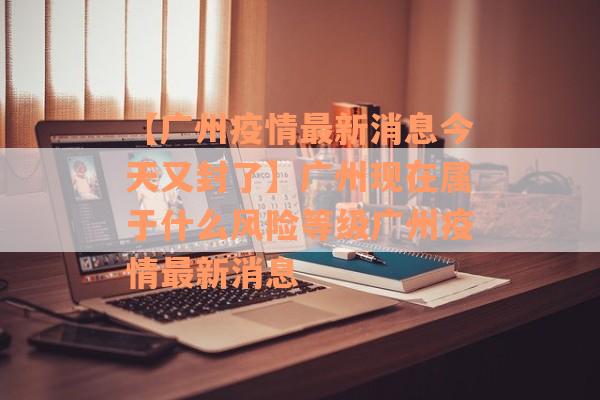 【广州疫情最新消息今天又封了】广州现在属于什么风险等级广州疫情最新消息