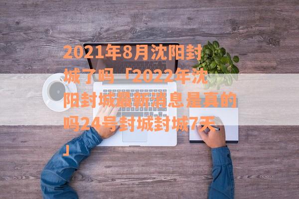 2021年8月沈阳封城了吗「2022年沈阳封城最新消息是真的吗24号封城封城7天」