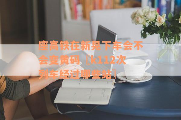 座高铁在新晃下车会不会变黄码〖k112次列车经过哪些站〗