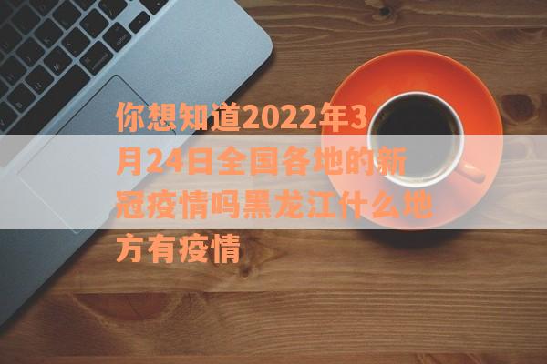 你想知道2022年3月24日全国各地的新冠疫情吗黑龙江什么地方有疫情
