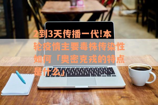 2到3天传播一代!本轮疫情主要毒株传染性如何「奥密克戎的特点是什么」