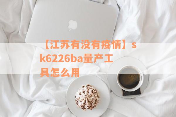 【江苏有没有疫情】sk6226ba量产工具怎么用