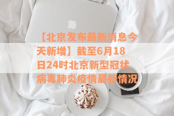 【北京发布最新消息今天新增】截至6月18日24时北京新型冠状病毒肺炎疫情最新情况