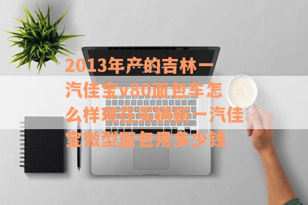 2013年产的吉林一汽佳宝v80面包车怎么样现在买辆新一汽佳宝微型面包用多少钱