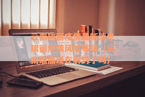 云南瑞丽疫情最新消息瑞丽疫情风险等级（云南瑞丽现在解封了吗）