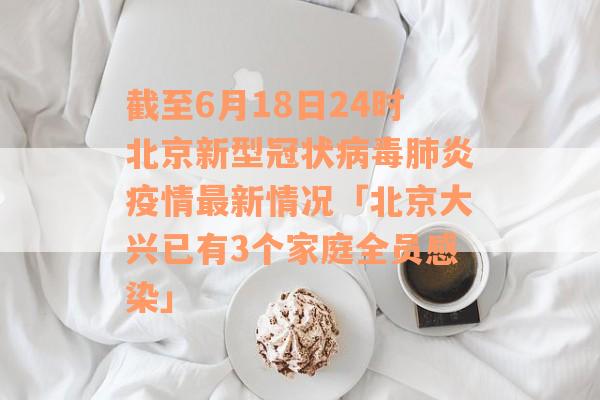 截至6月18日24时北京新型冠状病毒肺炎疫情最新情况「北京大兴已有3个家庭全员感染」