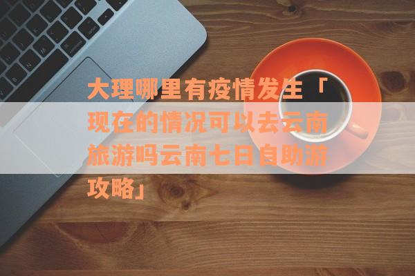 大理哪里有疫情发生「现在的情况可以去云南旅游吗云南七日自助游攻略」