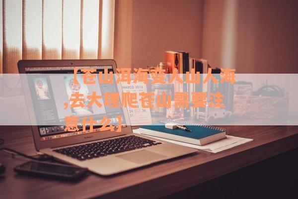 【苍山洱海变人山人海,去大理爬苍山需要注意什么】