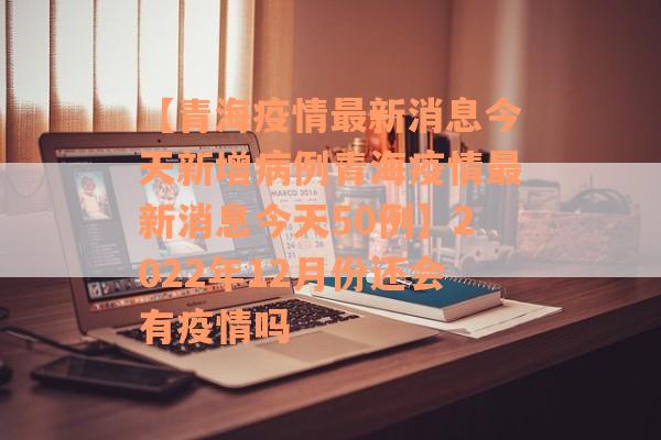 【青海疫情最新消息今天新增病例青海疫情最新消息今天50例】2022年12月份还会有疫情吗