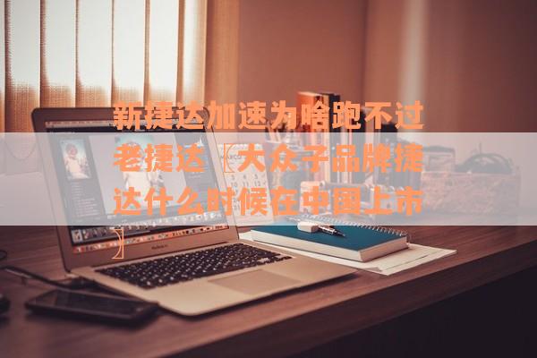 新捷达加速为啥跑不过老捷达〖大众子品牌捷达什么时候在中国上市〗