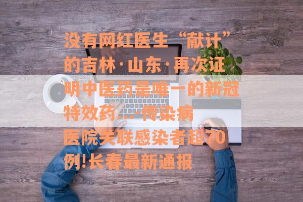 没有网红医生“献计”的吉林·山东·再次证明中医药是唯一的新冠特效药...-传染病医院关联感染者超70例!长春最新通报