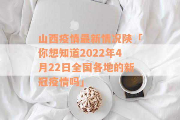 山西疫情最新情况陕「你想知道2022年4月22日全国各地的新冠疫情吗」