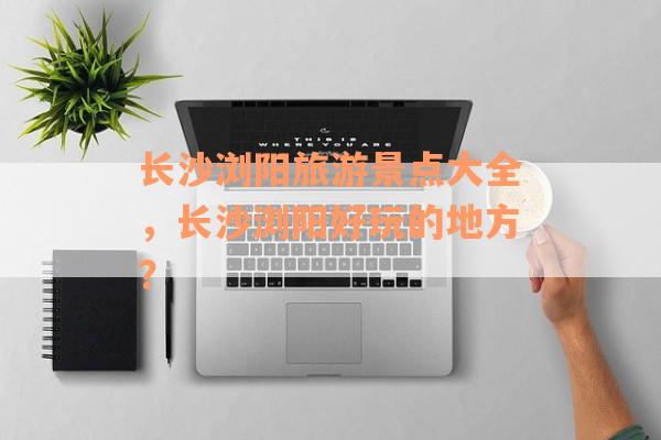 长沙浏阳旅游景点大全，长沙浏阳好玩的地方？