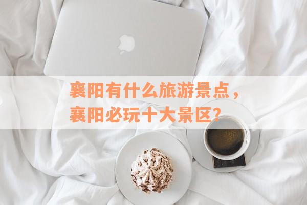襄阳有什么旅游景点，襄阳必玩十大景区？