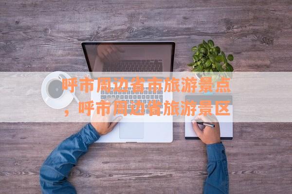 呼市周边省市旅游景点，呼市周边省旅游景区