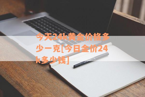 今天24k黄金价格多少一克[今日金价24k多少钱]