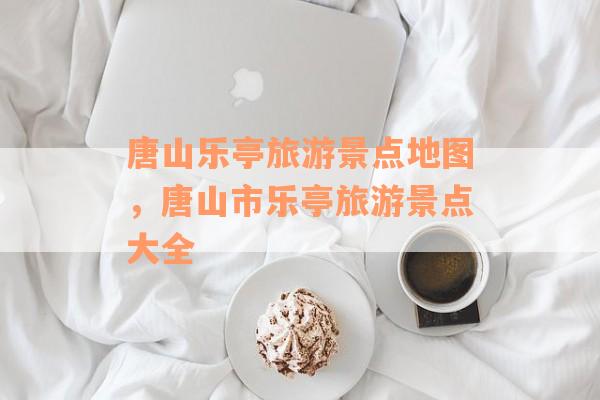 唐山乐亭旅游景点地图，唐山市乐亭旅游景点大全