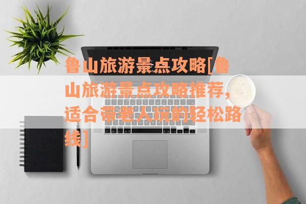 鲁山旅游景点攻略[鲁山旅游景点攻略推荐,适合带老人玩的轻松路线]