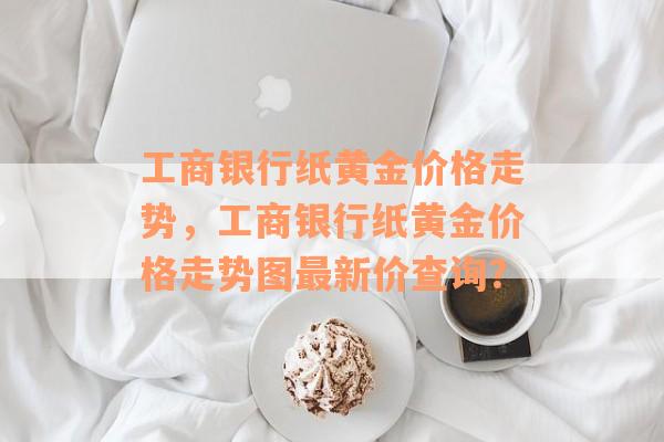 工商银行纸黄金价格走势，工商银行纸黄金价格走势图最新价查询？