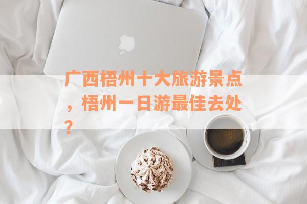 广西梧州十大旅游景点，梧州一日游最佳去处？