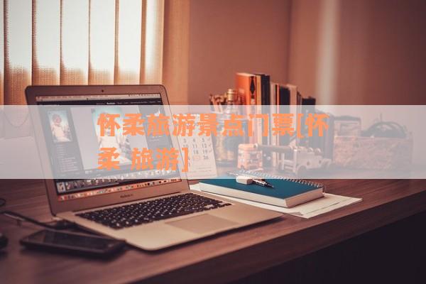 怀柔旅游景点门票[怀柔 旅游]