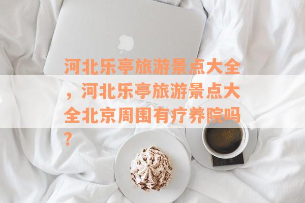 河北乐亭旅游景点大全，河北乐亭旅游景点大全北京周围有疗养院吗?