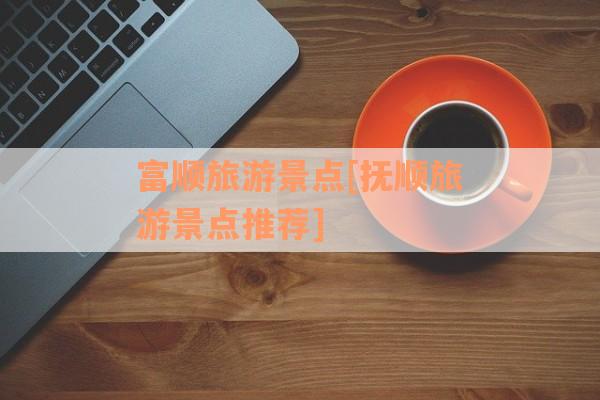 富顺旅游景点[抚顺旅游景点推荐]