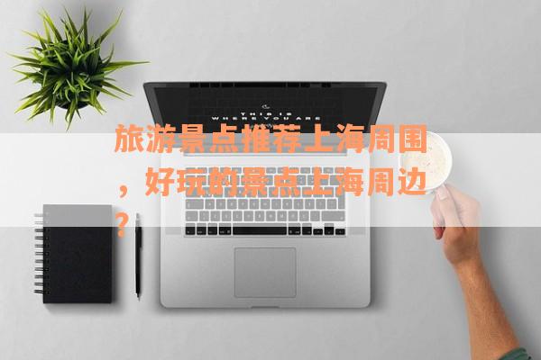 旅游景点推荐上海周围，好玩的景点上海周边？
