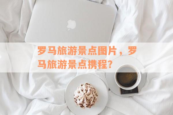 罗马旅游景点图片，罗马旅游景点携程？