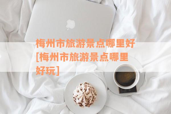 梅州市旅游景点哪里好[梅州市旅游景点哪里好玩]