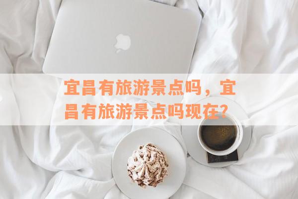 宜昌有旅游景点吗，宜昌有旅游景点吗现在？