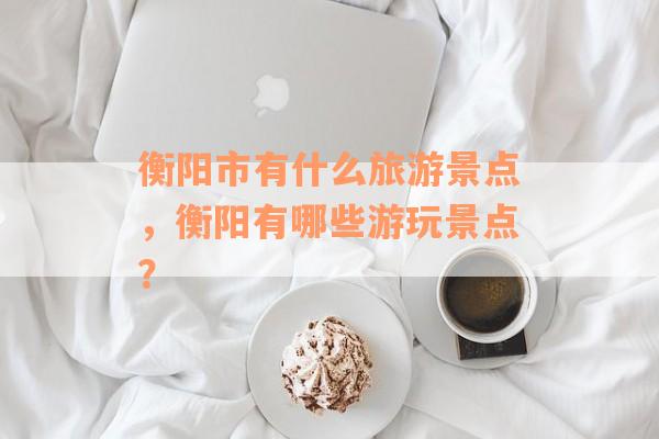 衡阳市有什么旅游景点，衡阳有哪些游玩景点？