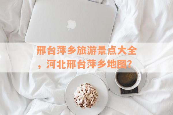 邢台萍乡旅游景点大全，河北邢台萍乡地图？